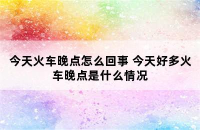 今天火车晚点怎么回事 今天好多火车晚点是什么情况